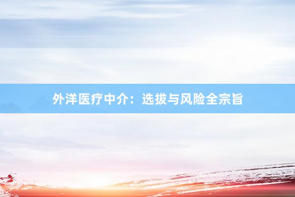 外洋医疗中介：选拔与风险全宗旨