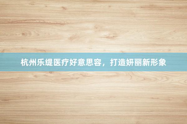 杭州乐缇医疗好意思容，打造妍丽新形象